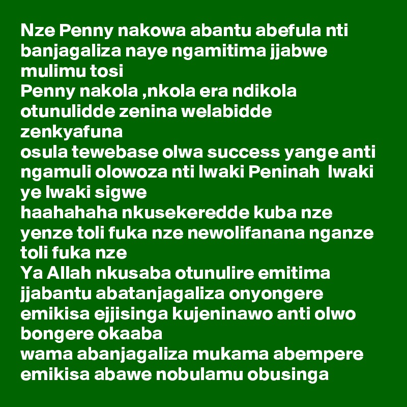 Nze Penny nakowa abantu abefula nti banjagaliza naye ngamitima jjabwe mulimu tosi
Penny nakola ,nkola era ndikola
otunulidde zenina welabidde zenkyafuna 
osula tewebase olwa success yange anti ngamuli olowoza nti lwaki Peninah  lwaki ye lwaki sigwe 
haahahaha nkusekeredde kuba nze yenze toli fuka nze newolifanana nganze toli fuka nze
Ya Allah nkusaba otunulire emitima jjabantu abatanjagaliza onyongere emikisa ejjisinga kujeninawo anti olwo bongere okaaba 
wama abanjagaliza mukama abempere emikisa abawe nobulamu obusinga 