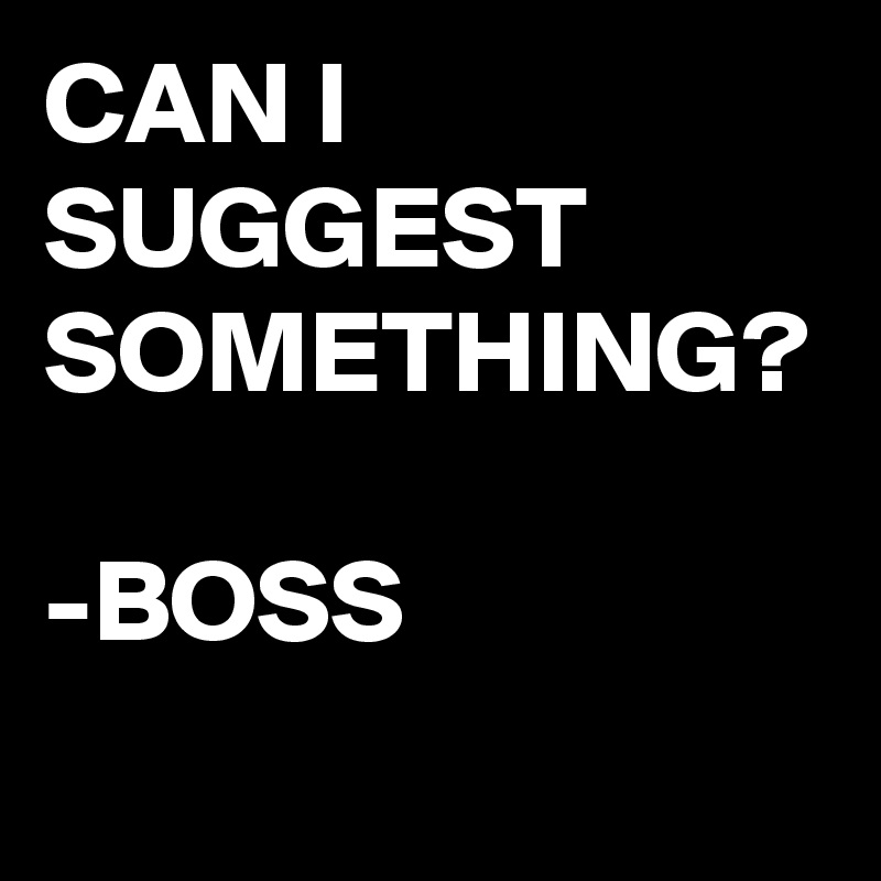 CAN I SUGGEST SOMETHING?

-BOSS