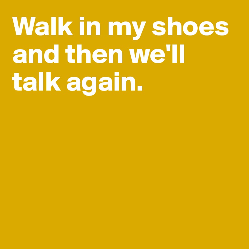 Walk in my shoes and then we'll talk again.




