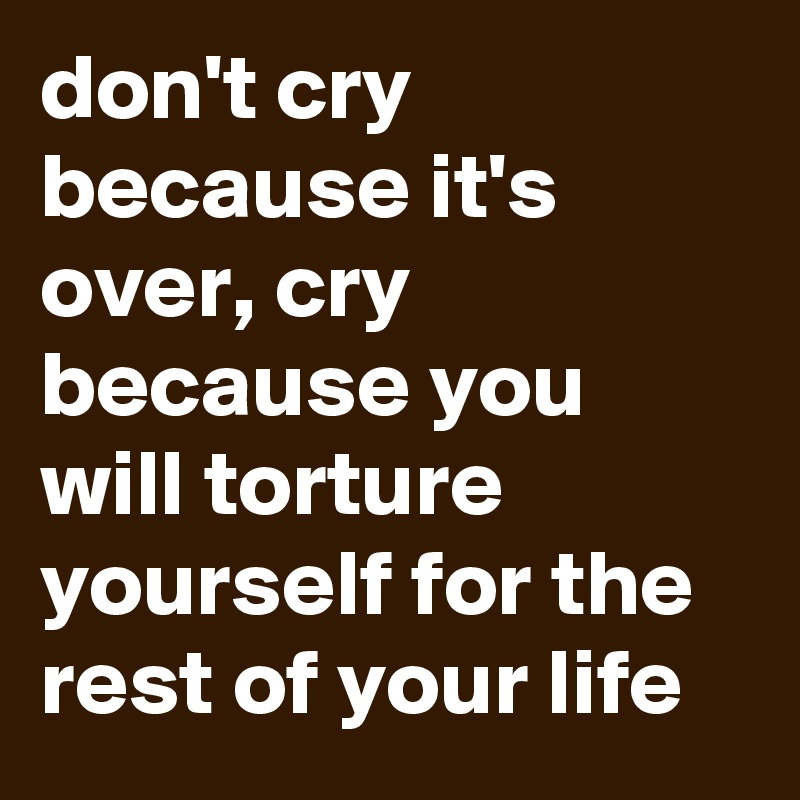 don't cry because it's over, cry because you will torture yourself for the rest of your life