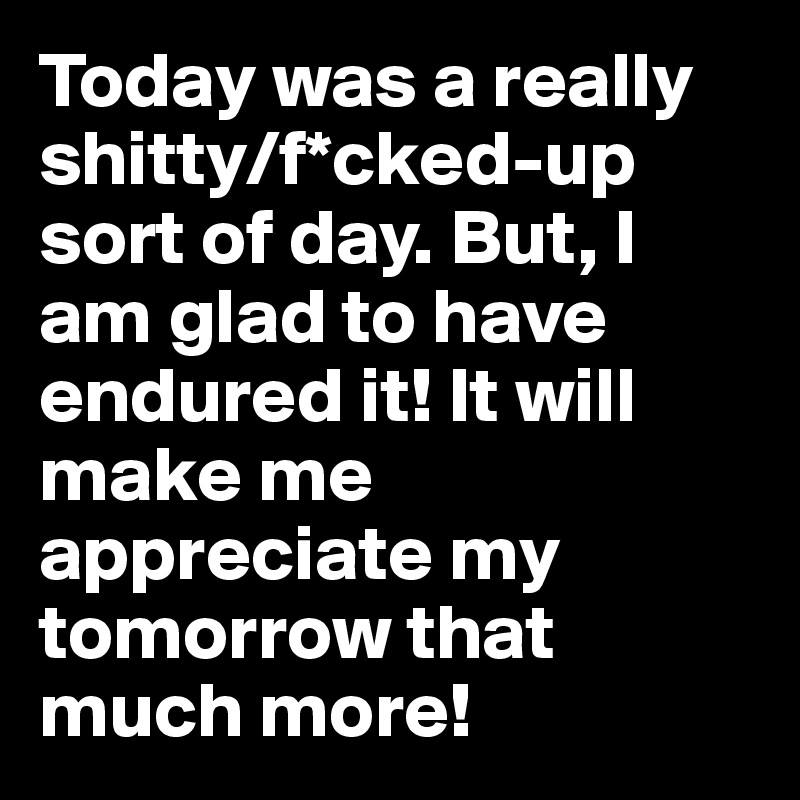 Today was a really shitty/f*cked-up sort of day. But, I am glad to have endured it! It will make me appreciate my tomorrow that much more!