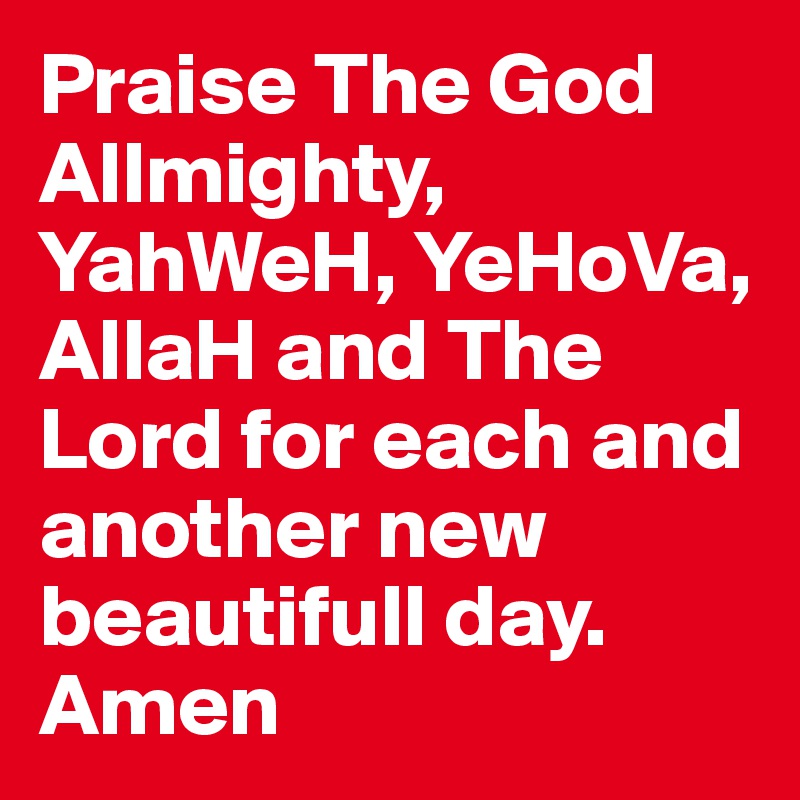 Praise The God Allmighty, YahWeH, YeHoVa, AllaH and The Lord for each and another new beautifull day.
Amen