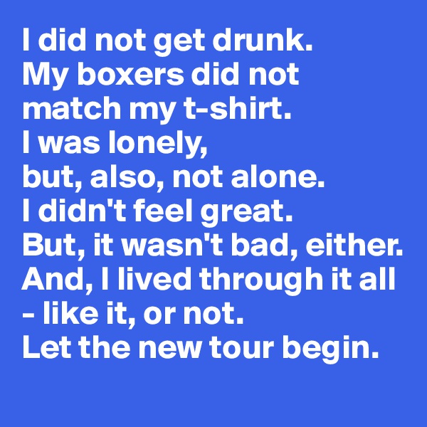 I did not get drunk. 
My boxers did not match my t-shirt. 
I was lonely,
but, also, not alone. 
I didn't feel great. 
But, it wasn't bad, either. And, I lived through it all - like it, or not. 
Let the new tour begin.