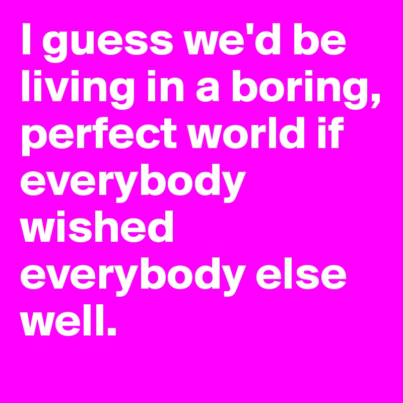 I guess we'd be living in a boring, perfect world if everybody wished everybody else well.