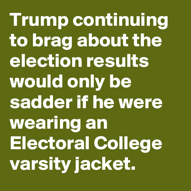 Trump continuing to brag about the election results would only be sadder if he were wearing an Electoral College varsity jacket.