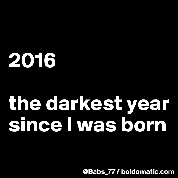 

2016 

the darkest year since I was born
