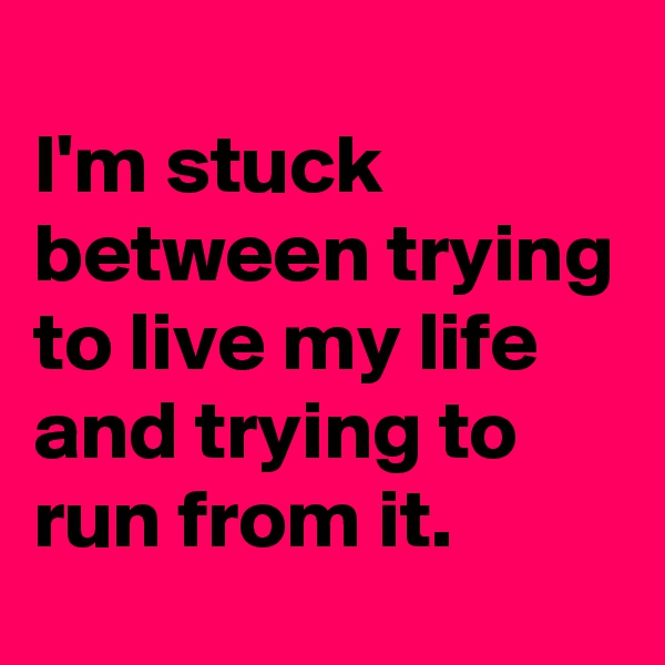 
I'm stuck between trying to live my life  and trying to run from it.  