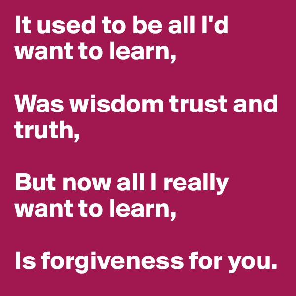 It used to be all I'd want to learn,

Was wisdom trust and truth,

But now all I really want to learn,

Is forgiveness for you.
