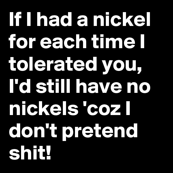 If I had a nickel for each time I tolerated you, I'd still have no nickels 'coz I don't pretend shit! 
