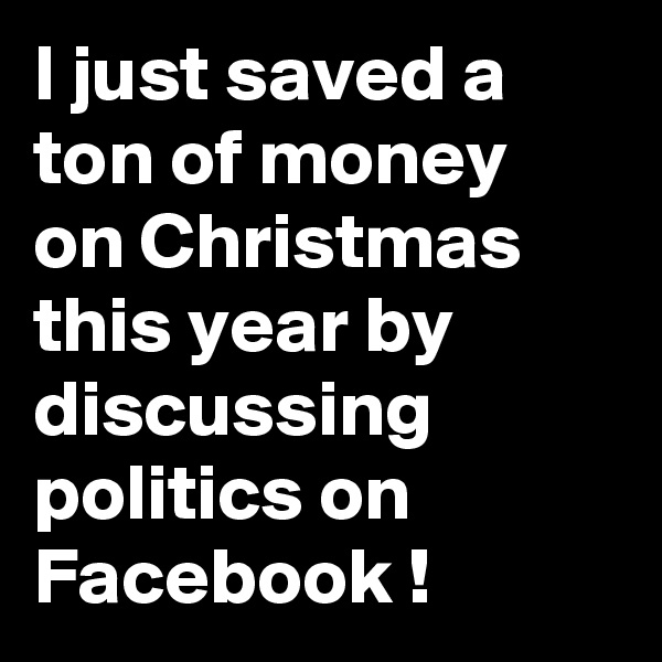 I just saved a ton of money on Christmas this year by discussing politics on Facebook !