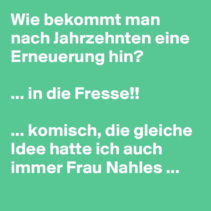 Wie bekommt man nach Jahrzehnten eine Erneuerung hin?

... in die Fresse!!

... komisch, die gleiche Idee hatte ich auch immer Frau Nahles ...