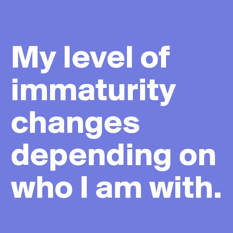 
My level of immaturity changes depending on who I am with.
