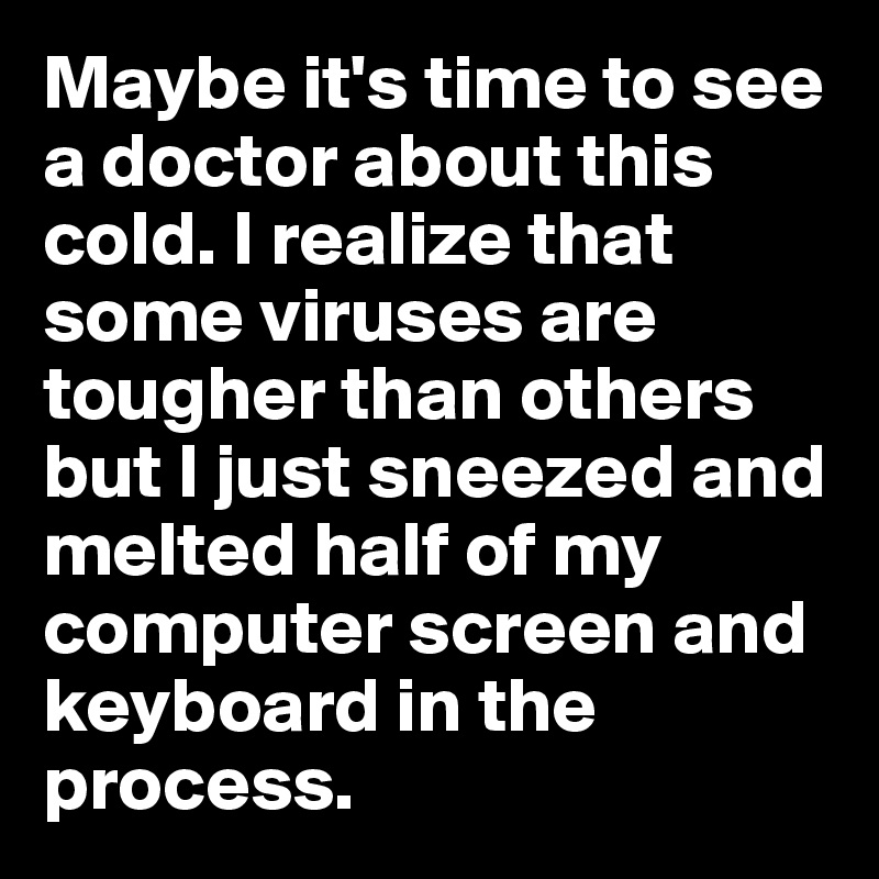 Maybe it's time to see a doctor about this cold. I realize that some viruses are tougher than others but I just sneezed and melted half of my computer screen and keyboard in the process.