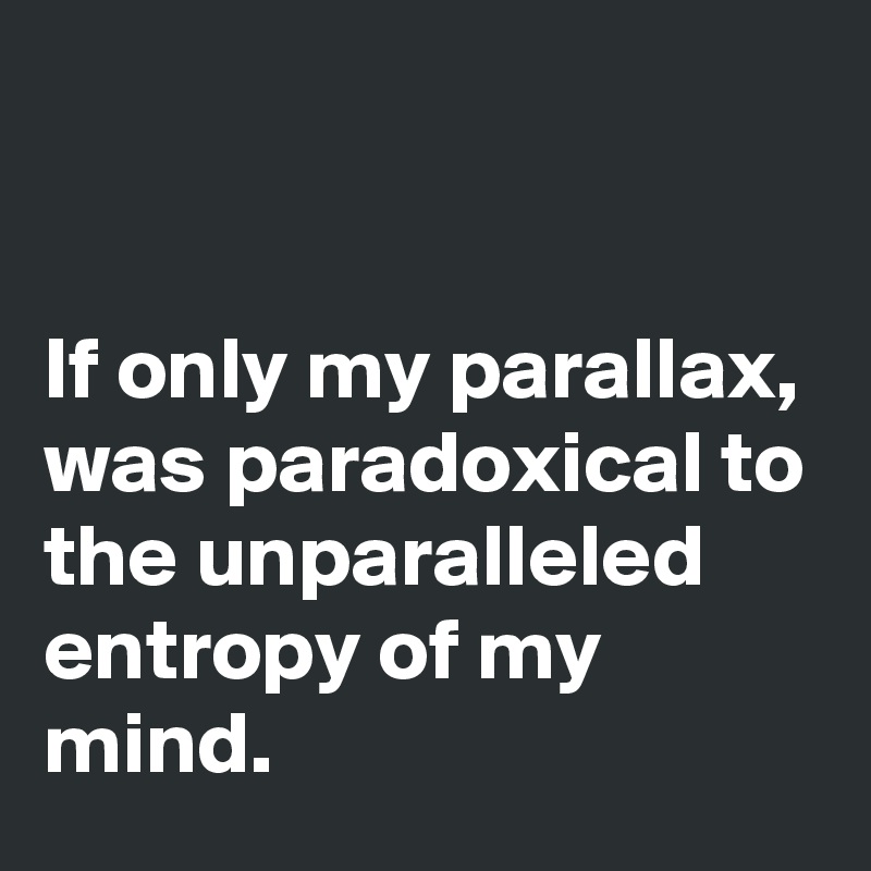 


If only my parallax, was paradoxical to the unparalleled entropy of my mind.