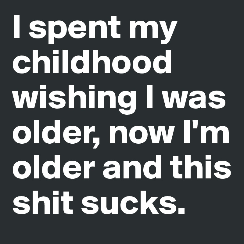 I spent my childhood wishing I was older, now I'm older and this shit sucks.
