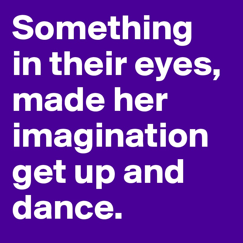 Something in their eyes, made her imagination get up and dance.