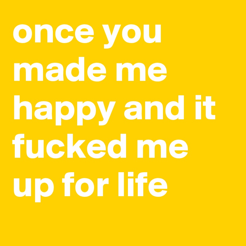 once you made me happy and it fucked me up for life