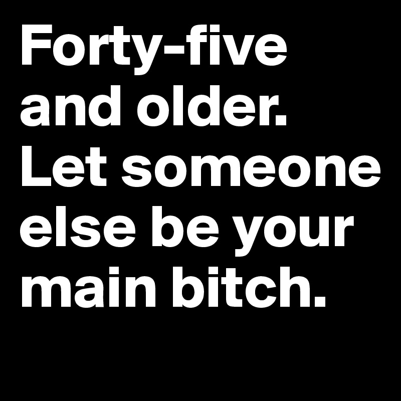 Forty-five and older. Let someone else be your main bitch.