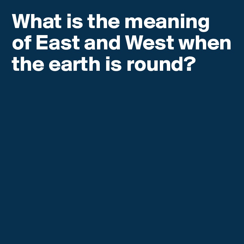 What is the meaning of East and West when the earth is round?






