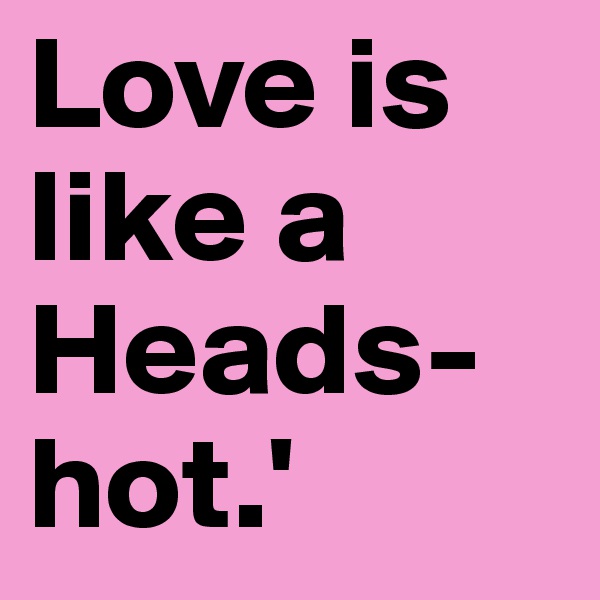 Love is like a
Heads-hot.'