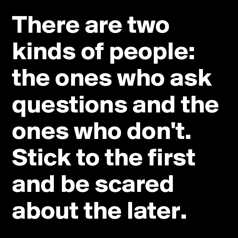 There are two kinds of people: the ones who ask questions and the ones who don't. Stick to the first and be scared about the later.