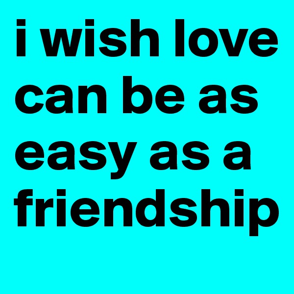 i wish love can be as easy as a friendship 