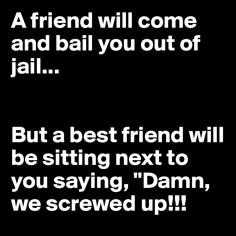 A friend will come and bail you out of jail... 


But a best friend will be sitting next to you saying, "Damn, we screwed up!!!