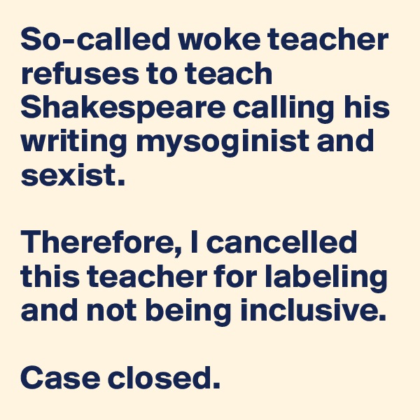 So-called woke teacher refuses to teach Shakespeare calling his writing mysoginist and sexist.

Therefore, I cancelled this teacher for labeling and not being inclusive.

Case closed.
