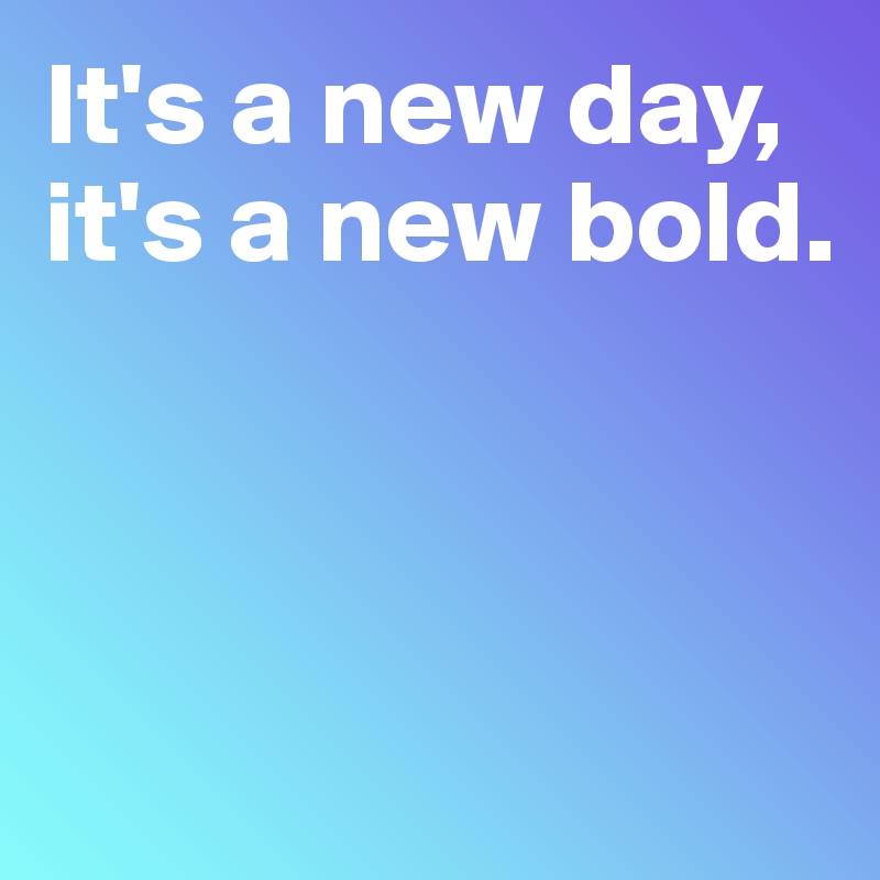 It's a new day, 
it's a new bold. 



