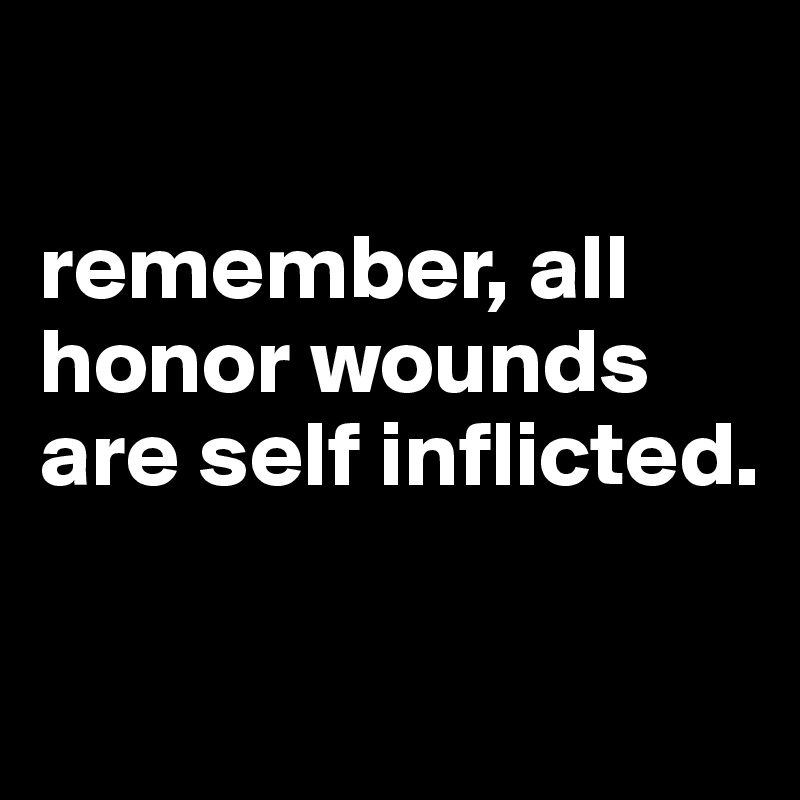 

remember, all honor wounds are self inflicted.

