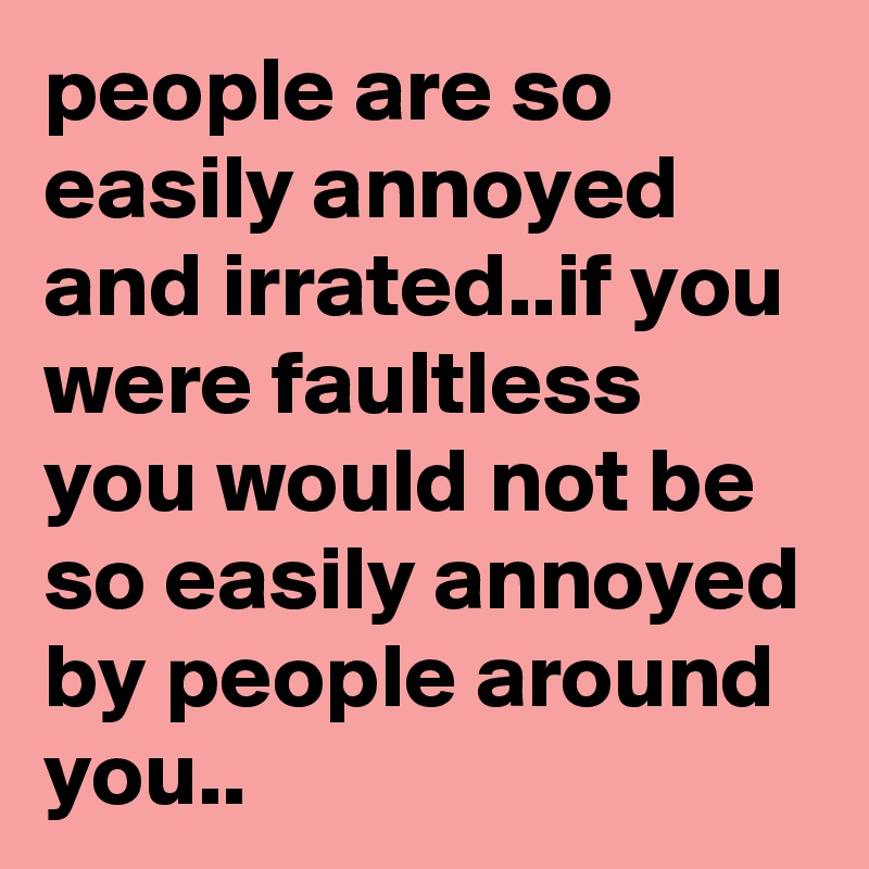 people are so easily annoyed and irrated..if you were faultless you would not be so easily annoyed by people around you..