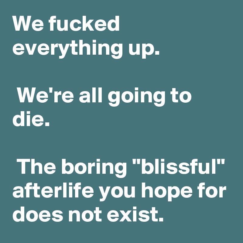 We fucked everything up.

 We're all going to die.

 The boring "blissful" afterlife you hope for does not exist.
