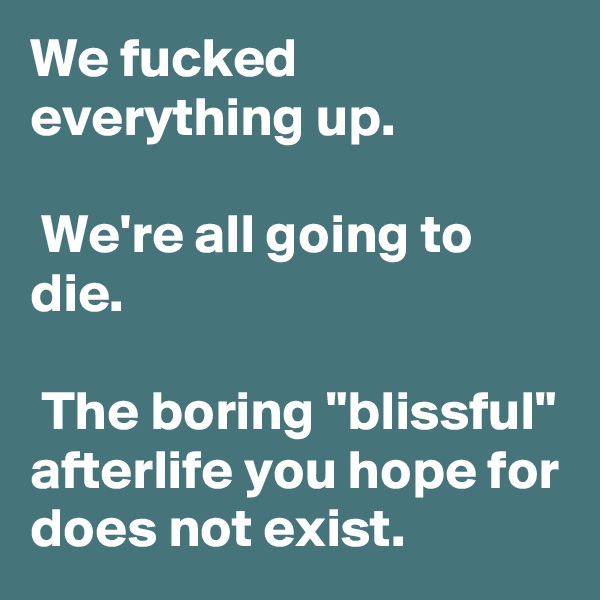 We fucked everything up.

 We're all going to die.

 The boring "blissful" afterlife you hope for does not exist.