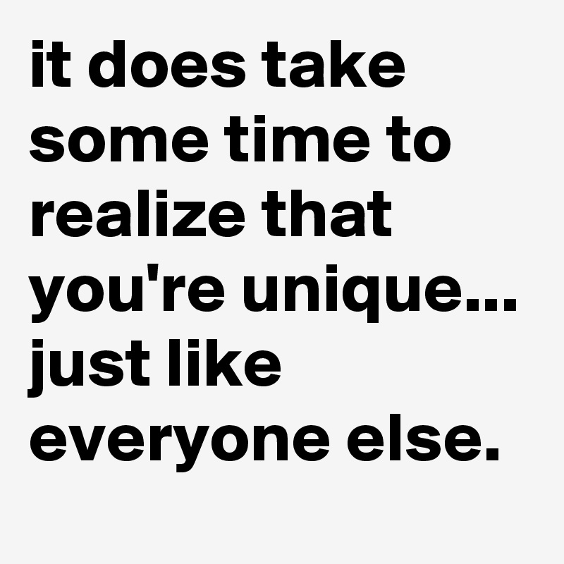 it does take some time to realize that you're unique... just like everyone else.