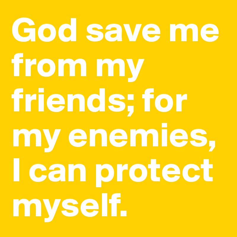 God save me from my friends; for my enemies,  I can protect myself.