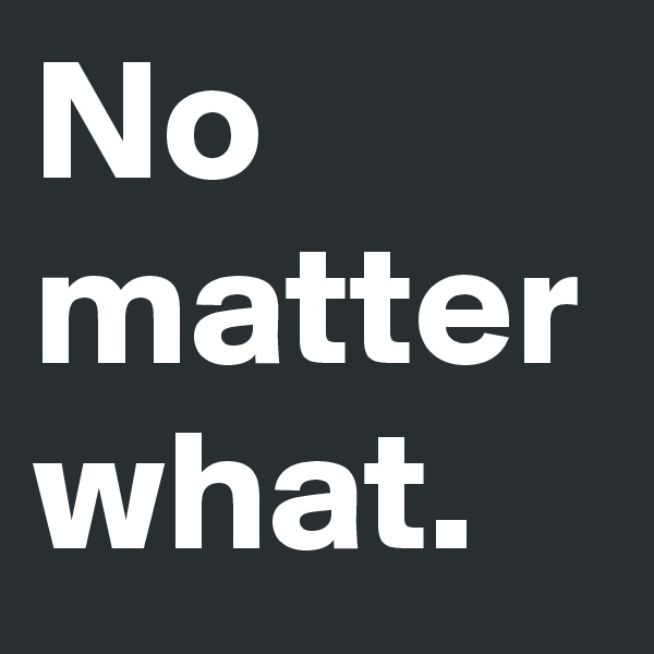 No
matter
what.