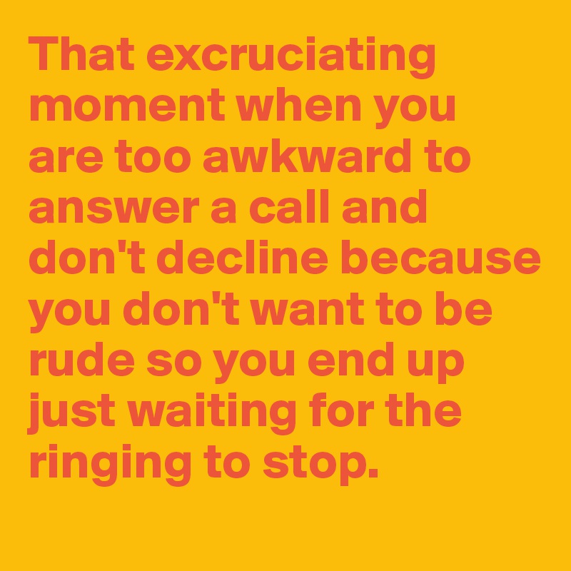 That excruciating moment when you are too awkward to answer a call and don't decline because you don't want to be rude so you end up just waiting for the ringing to stop.