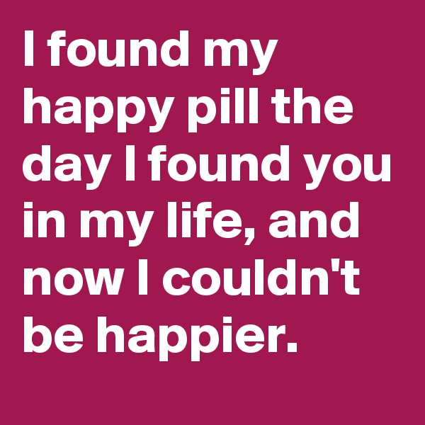 I found my happy pill the day I found you in my life, and now I couldn't be happier. 