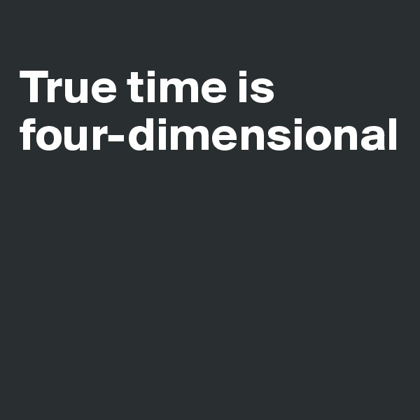 
True time is 
four-dimensional



