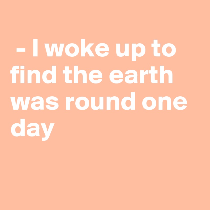 
 - I woke up to find the earth was round one day

