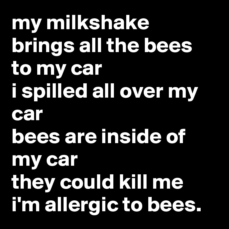 my milkshake brings all the bees to my car
i spilled all over my car
bees are inside of my car
they could kill me
i'm allergic to bees.