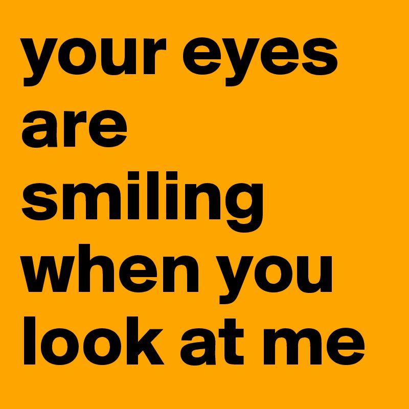 your eyes are smiling when you look at me