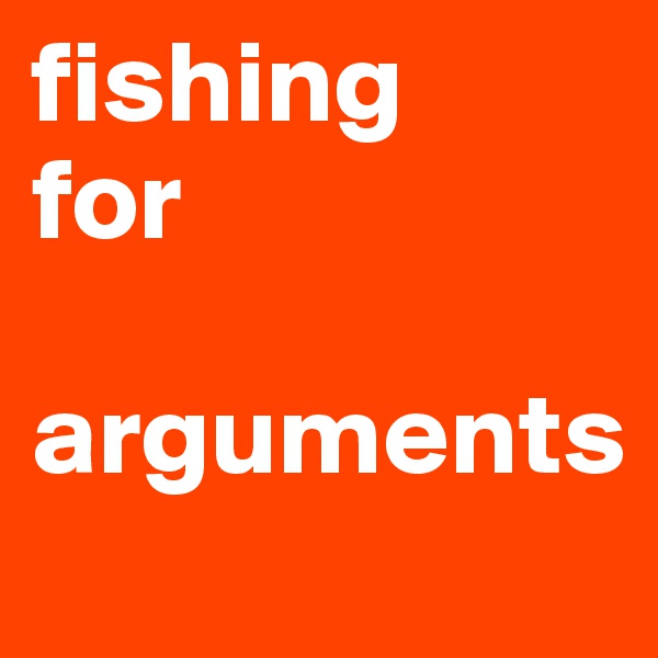 fishing
for 

arguments