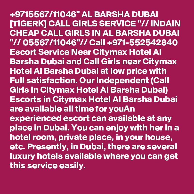 +9715567/11046" AL BARSHA DUBAI [TIGERK] CALL GIRLS SERVICE "// INDAIN CHEAP CALL GIRLS IN AL BARSHA DUBAI "// 05567/11046"// Call +971-552542840 Escort Service Near Citymax Hotel Al Barsha Dubai and Call Girls near Citymax Hotel Al Barsha Dubai at low price with Full satisfaction. Our Independent (Call Girls in Citymax Hotel Al Barsha Dubai) Escorts in Citymax Hotel Al Barsha Dubai are available all time for youAn experienced escort can available at any place in Dubai. You can enjoy with her in a hotel room, private place, in your house, etc. Presently, in Dubai, there are several luxury hotels available where you can get this service easily.