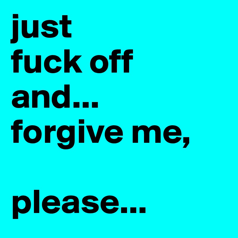just 
fuck off and...
forgive me,

please...