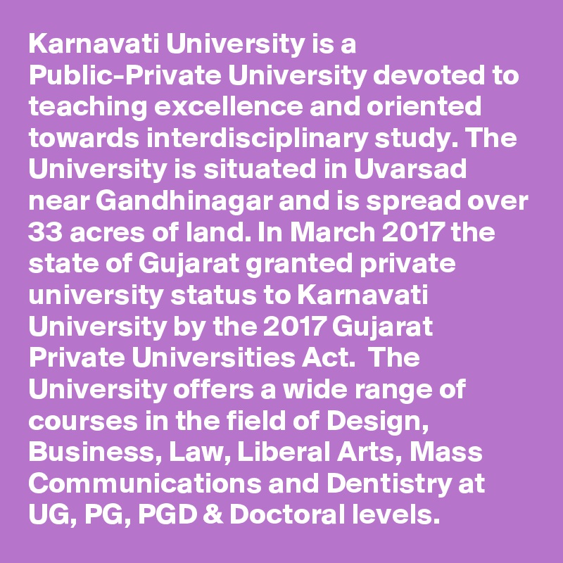 Karnavati University is a Public-Private University devoted to teaching excellence and oriented towards interdisciplinary study. The University is situated in Uvarsad near Gandhinagar and is spread over 33 acres of land. In March 2017 the state of Gujarat granted private university status to Karnavati University by the 2017 Gujarat Private Universities Act.  The University offers a wide range of courses in the field of Design, Business, Law, Liberal Arts, Mass Communications and Dentistry at UG, PG, PGD & Doctoral levels.