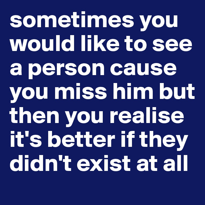 sometimes you would like to see a person cause you miss him but then you realise it's better if they didn't exist at all