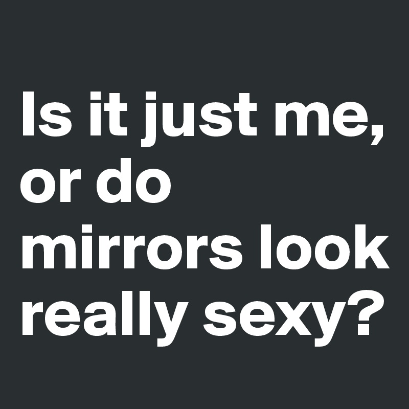 
Is it just me, or do mirrors look really sexy?