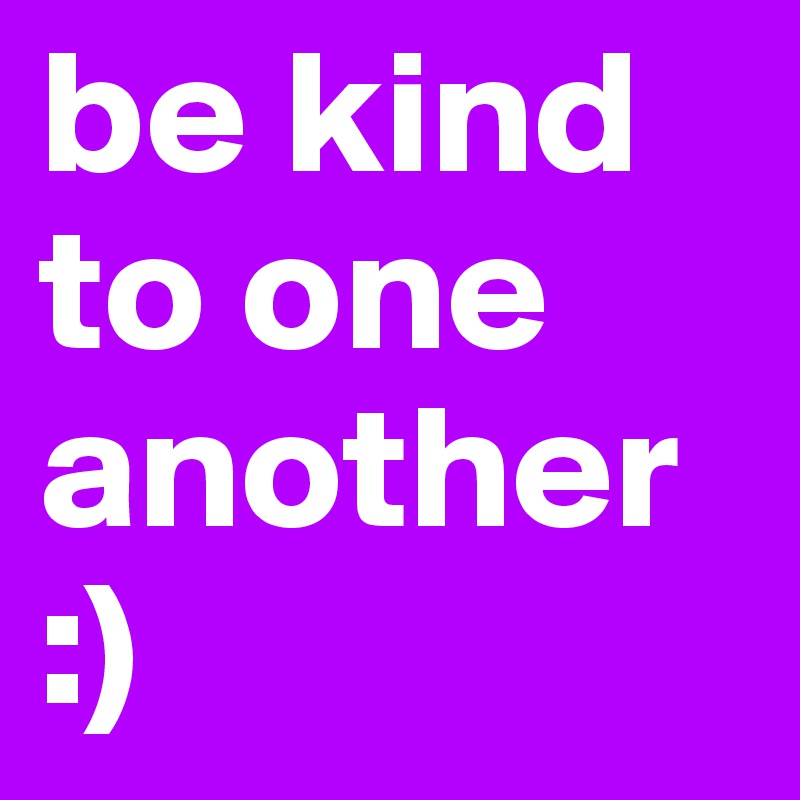 be kind to one another :)