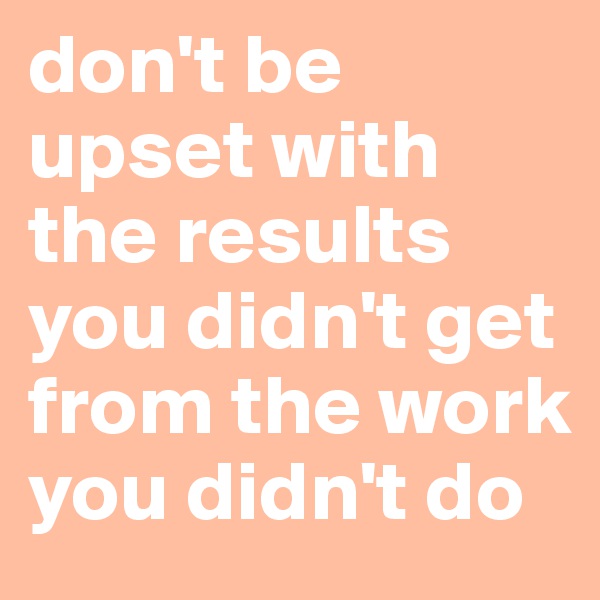 don't be upset with the results you didn't get from the work you didn't do